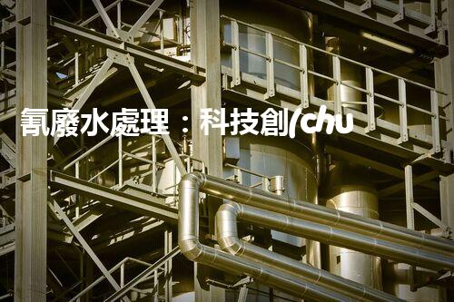 氰廢水處理：科技創(chuàng)新引領(lǐng)環(huán)保新時(shí)代？